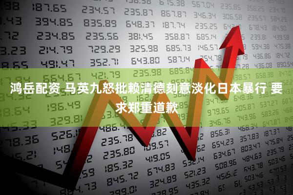 鸿岳配资 马英九怒批赖清德刻意淡化日本暴行 要求郑重道歉