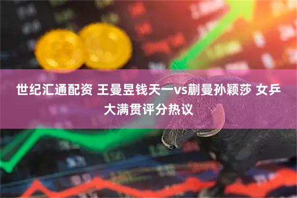 世纪汇通配资 王曼昱钱天一vs蒯曼孙颖莎 女乒大满贯评分热议
