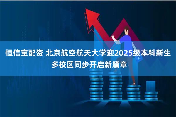 恒信宝配资 北京航空航天大学迎2025级本科新生 多校区同步开启新篇章