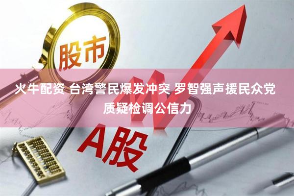 火牛配资 台湾警民爆发冲突 罗智强声援民众党 质疑检调公信力