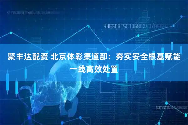 聚丰达配资 北京体彩渠道部：夯实安全根基赋能一线高效处置