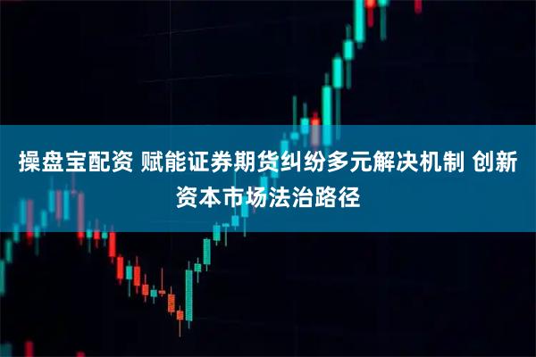 操盘宝配资 赋能证券期货纠纷多元解决机制 创新资本市场法治路径