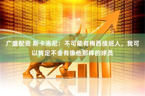广盛配资 斯卡洛尼：不可能有梅西接班人，我可以肯定不会有像他那样的球员
