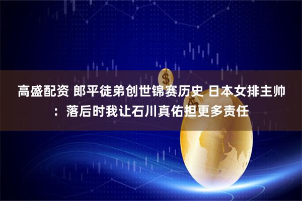 高盛配资 郎平徒弟创世锦赛历史 日本女排主帅：落后时我让石川真佑担更多责任