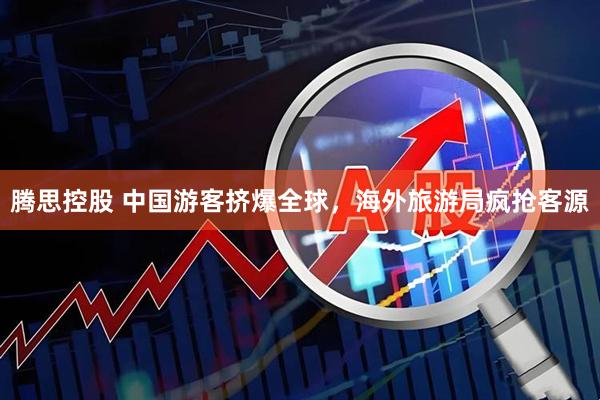 腾思控股 中国游客挤爆全球，海外旅游局疯抢客源