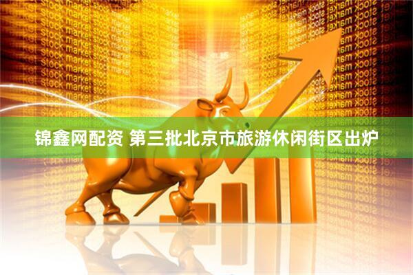锦鑫网配资 第三批北京市旅游休闲街区出炉