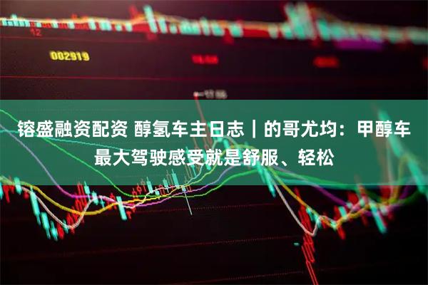 镕盛融资配资 醇氢车主日志｜的哥尤均：甲醇车最大驾驶感受就是舒服、轻松