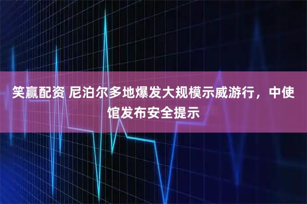 笑赢配资 尼泊尔多地爆发大规模示威游行，中使馆发布安全提示