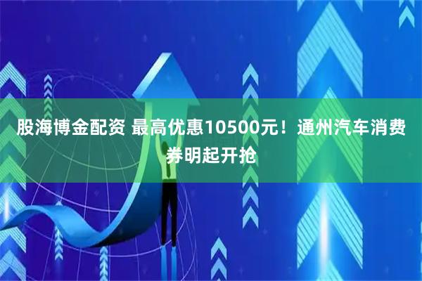 股海博金配资 最高优惠10500元！通州汽车消费券明起开抢