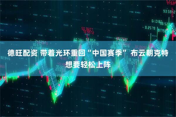 德旺配资 带着光环重回“中国赛季” 布云朝克特想要轻松上阵