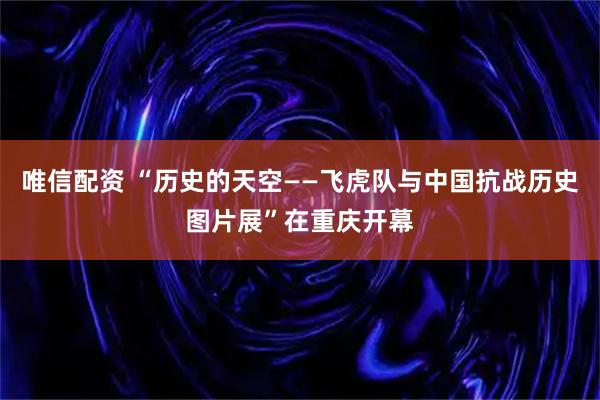 唯信配资 “历史的天空——飞虎队与中国抗战历史图片展”在重庆开幕