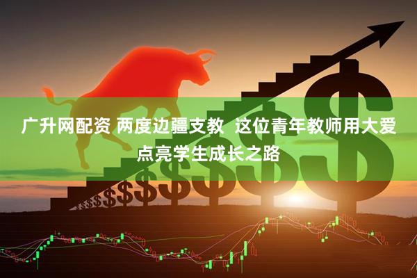 广升网配资 两度边疆支教  这位青年教师用大爱点亮学生成长之路