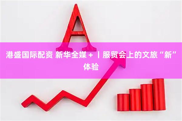港盛国际配资 新华全媒＋丨服贸会上的文旅“新”体验