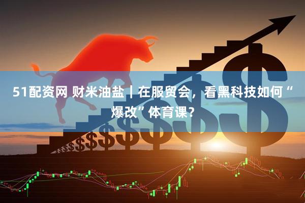 51配资网 财米油盐｜在服贸会，看黑科技如何“爆改”体育课？