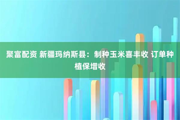 聚富配资 新疆玛纳斯县：制种玉米喜丰收 订单种植保增收