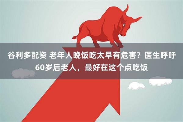 谷利多配资 老年人晚饭吃太早有危害？医生呼吁60岁后老人，最好在这个点吃饭