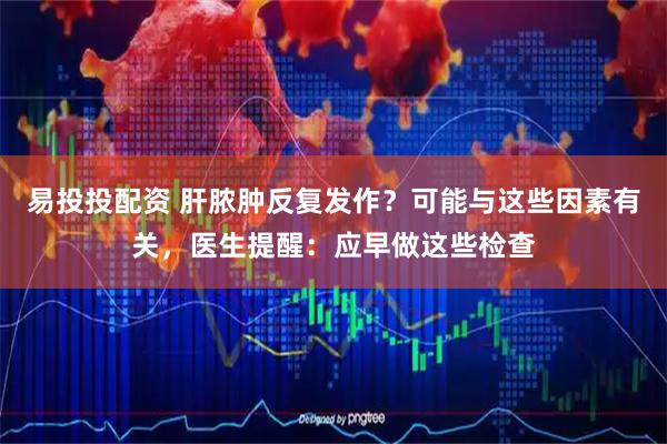 易投投配资 肝脓肿反复发作？可能与这些因素有关，医生提醒：应早做这些检查