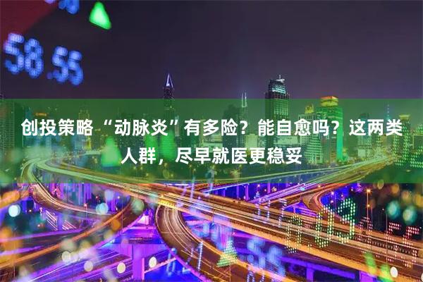 创投策略 “动脉炎”有多险？能自愈吗？这两类人群，尽早就医更稳妥
