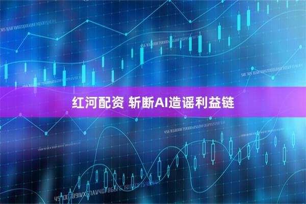 红河配资 斩断AI造谣利益链