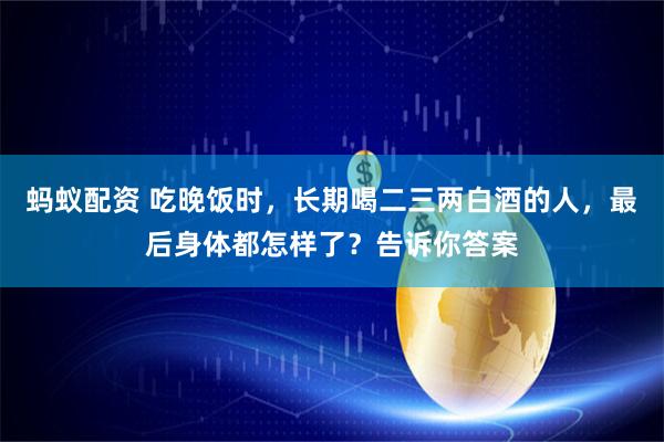 蚂蚁配资 吃晚饭时，长期喝二三两白酒的人，最后身体都怎样了？告诉你答案