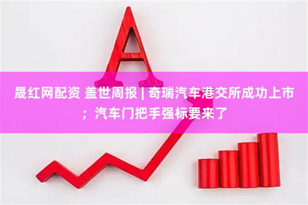 晟红网配资 盖世周报 | 奇瑞汽车港交所成功上市；汽车门把手强标要来了