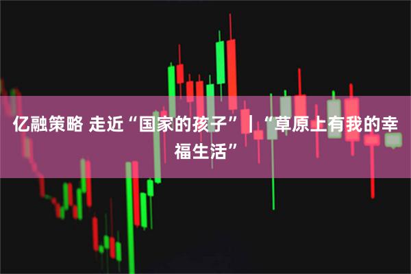 亿融策略 走近“国家的孩子”｜“草原上有我的幸福生活”
