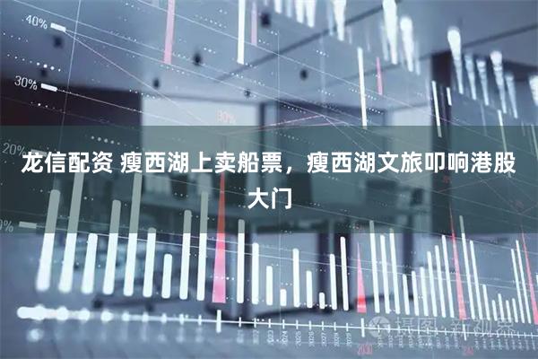 龙信配资 瘦西湖上卖船票，瘦西湖文旅叩响港股大门