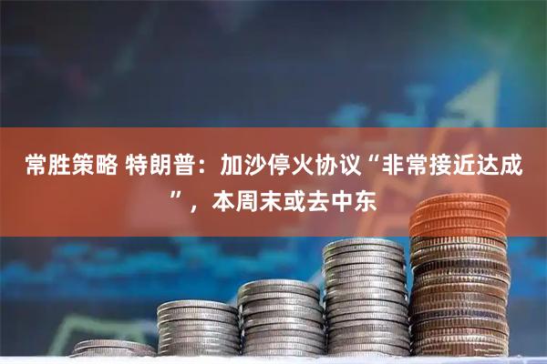 常胜策略 特朗普：加沙停火协议“非常接近达成”，本周末或去中东