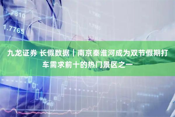 九龙证券 长假数据｜南京秦淮河成为双节假期打车需求前十的热门景区之一
