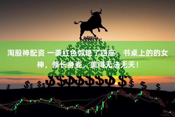 淘股神配资 一袭红色惊艳了四座，书桌上的的女神，修长身姿，美得无法无天！