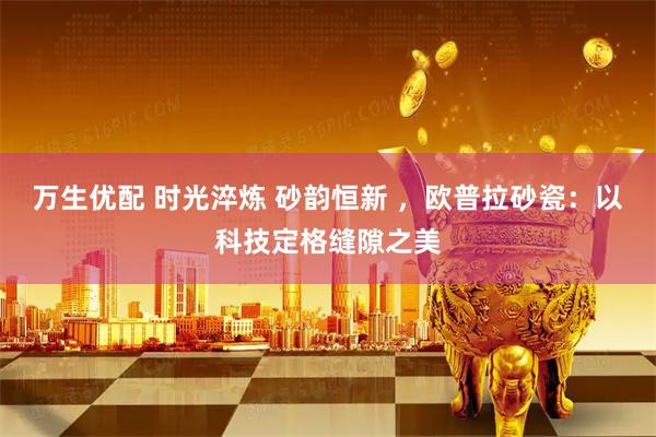 万生优配 时光淬炼 砂韵恒新 ，欧普拉砂瓷：以科技定格缝隙之美