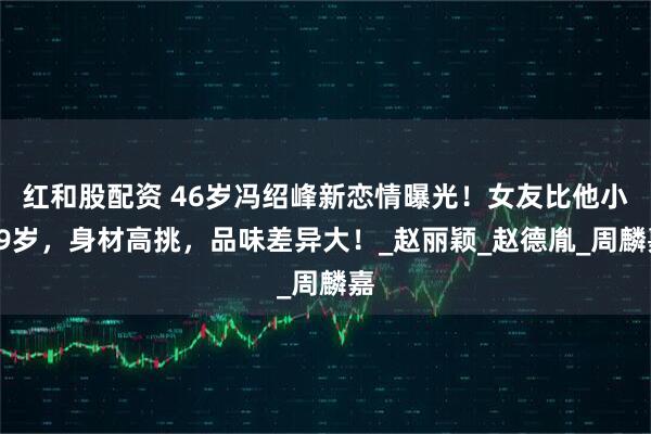 红和股配资 46岁冯绍峰新恋情曝光！女友比他小19岁，身材高挑，品味差异大！_赵丽颖_赵德胤_周麟嘉