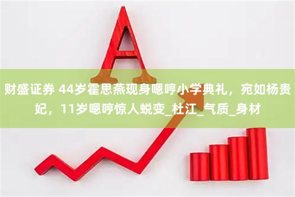 财盛证券 44岁霍思燕现身嗯哼小学典礼，宛如杨贵妃，11岁嗯哼惊人蜕变_杜江_气质_身材