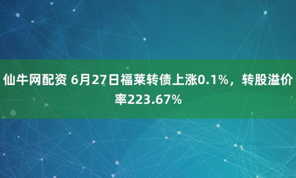 仙牛网配资 6月27日福莱转债上涨0.1%，转股溢价率223.67%