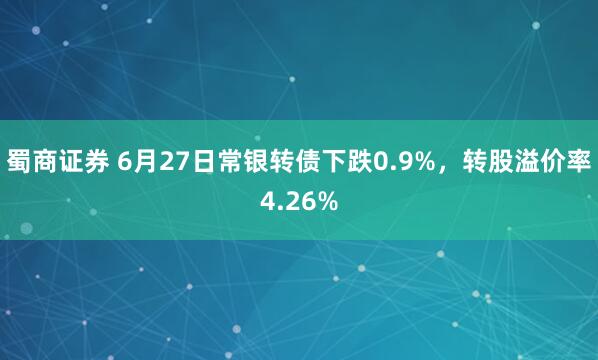 蜀商证券 6月27日常银转债下跌0.9%，转股溢价率4.26%