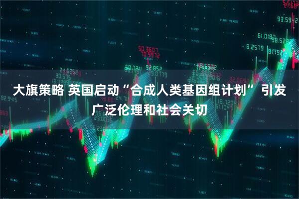 大旗策略 英国启动“合成人类基因组计划” 引发广泛伦理和社会关切