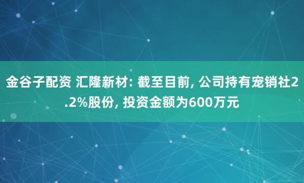 金谷子配资 汇隆新材: 截至目前, 公司持有宠销社2.2%股份, 投资金额为600万元