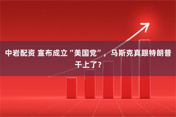 中岩配资 宣布成立“美国党”，马斯克真跟特朗普干上了？