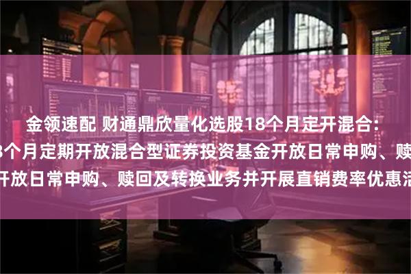 金领速配 财通鼎欣量化选股18个月定开混合: 关于财通鼎欣量化选股18个月定期开放混合型证券投资基金开放日常申购、赎回及转换业务并开展直销费率优惠活动的公告
