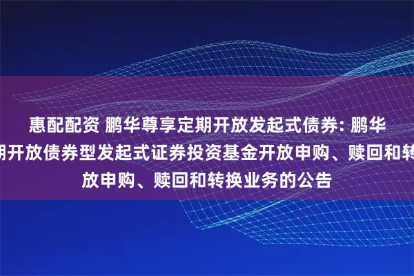 惠配配资 鹏华尊享定期开放发起式债券: 鹏华尊享6个月定期开放债券型发起式证券投资基金开放申购、赎回和转换业务的公告