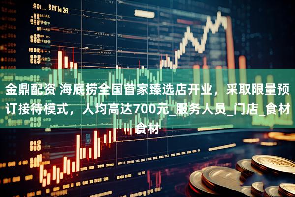 金鼎配资 海底捞全国首家臻选店开业，采取限量预订接待模式，人均高达700元_服务人员_门店_食材