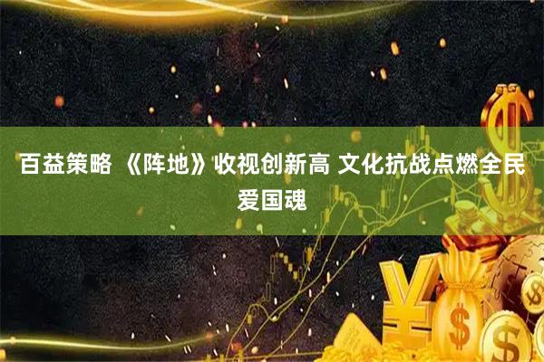 百益策略 《阵地》收视创新高 文化抗战点燃全民爱国魂