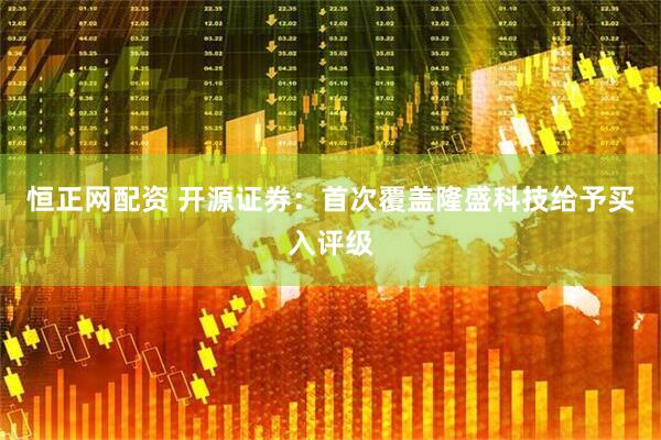 恒正网配资 开源证券：首次覆盖隆盛科技给予买入评级