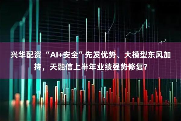 兴华配资 “AI+安全”先发优势、大模型东风加持,天融信上半年业绩强势修复?