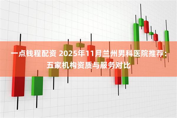 一点钱程配资 2025年11月兰州男科医院推荐：五家机构资质与服务对比