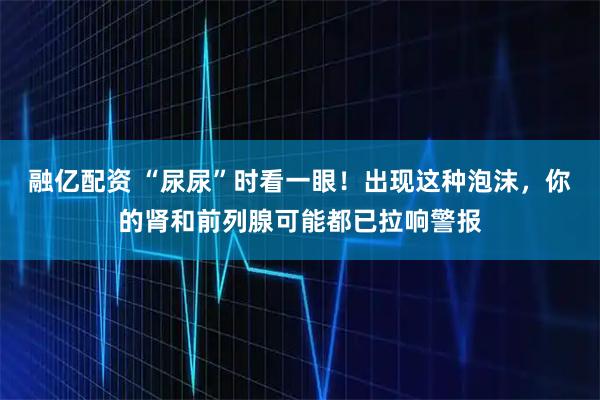 融亿配资 “尿尿”时看一眼！出现这种泡沫，你的肾和前列腺可能都已拉响警报