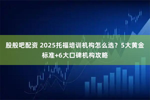 股般吧配资 2025托福培训机构怎么选？5大黄金标准+6大口碑机构攻略