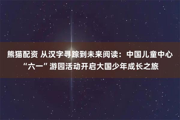 熊猫配资 从汉字寻踪到未来阅读：中国儿童中心“六一”游园活动开启大国少年成长之旅