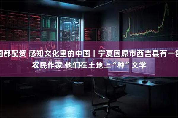 国都配资 感知文化里的中国｜宁夏固原市西吉县有一群农民作家 他们在土地上“种”文学
