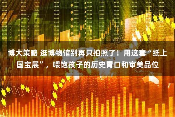 博大策略 逛博物馆别再只拍照了！用这套“纸上国宝展”，喂饱孩子的历史胃口和审美品位